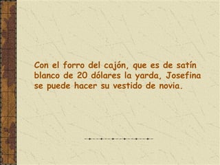 Con el forro del cajón, que es de satín blanco de 20 dólares la yarda, Josefina se puede hacer su vestido de novia.   