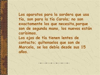 Los aparatos para la sordera que usa
tía, son para la tía Carola; no son
exactamente los que necesita,porque
son de segunda mano, los nuevos están
carísimos.
Los ojos de tía tienen lentes de
contacto; quítenselos que son de
Marcela, se los debía desde sus 15
años.
 