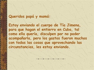 Queridos papá y mamá:
 
Estoy enviando el cuerpo de Tía Jimena,
para que hagan el entierro en Cuba, tal
como ella quería, disculpen por no poder
acompañarla, pero los gastos fueron muchos
con todas las cosas que aprovechando las
circunstancias, les estoy enviando.
 