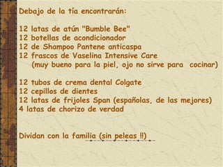 Debajo de la tía encontrarán:
 
12 latas de atún "Bumble Bee"
12 botellas de acondicionador
12 de Shampoo Pantene anticaspa
12 frascos de Vaselina Intensive Care
   (muy bueno para la piel, ojo no sirve para cocinar)

12 tubos de crema dental Colgate
12 cepillos de dientes
12 latas de frijoles Span (españolas, de las mejores)
4 latas de chorizo de verdad


Dividan con la familia (sin peleas !!)
 