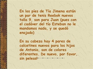 En los píes de Tía Jimena están
un par de tenis Reebok nuevos
talla 9, son para Juan (pues con
el cadáver del tío Esteban no le
mandamos nada, y se quedó
enojado)
 
En su cabeza hay 4 pares de
calcetines nuevos para los hijos
de Antonio, son de colores
diferentes. De nuevo, por favor,
sin peleas!
 