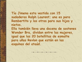 Tía Jimena esta vestida con 15
sudaderas Ralph Laurent; una es para
Rembertito y las otras para sus hijos y
nietos.
Ella también lleva una docena de sostenes
Wonder Bra, dividan entre las mujeres,
igual que las 20 botellitas de esmalte
para uñas Revlon que están en las
esquinas del ataúd.
 