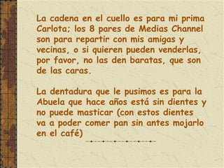 La cadena en el cuello es para mi prima
Carlota; los 8 pares de Medias Channel
son para repartir con mis amigas y
vecinas, o si quieren pueden venderlas,
por favor, no las den baratas, que son
de las caras.

La dentadura que le pusimos es para la
Abuela que hace años está sin dientes y
no puede masticar (con estos dientes
va a poder comer pan sin antes mojarlo
en el café)
 