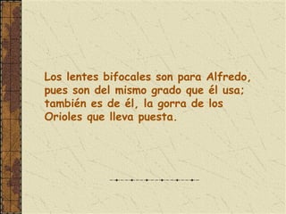 Los lentes bifocales son para Alfredo,
pues son del mismo grado que él usa;
también es de él, la gorra de los
Orioles que lleva puesta.
 