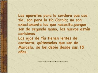 Los aparatos para la sordera que usa
tía, son para la tía Carola; no son
exactamente los que necesita,porque
son de segunda mano, los nuevos están
carísimos.
Los ojos de tía tienen lentes de
contacto; quítenselos que son de
Marcela, se los debía desde sus 15
años.
 