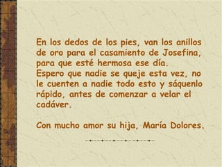En los dedos de los pies, van los anillos
de oro para el casamiento de Josefina,
para que esté hermosa ese día.
Espero que nadie se queje esta vez, no
le cuenten a nadie todo esto y sáquenlo
rápido, antes de comenzar a velar el
cadáver.

Con mucho amor su hija, María Dolores.
 