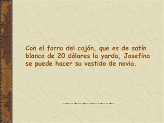 Con el forro del cajón, que es de satín
blanco de 20 dólares la yarda, Josefina
se puede hacer su vestido de novia.
 