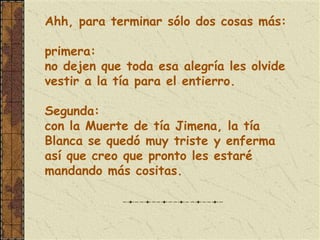 Ahh, para terminar sólo dos cosas más:

primera:
no dejen que toda esa alegría les olvide
vestir a la tía para el entierro.

Segunda:
con la Muerte de tía Jimena, la tía
Blanca se quedó muy triste y enferma
así que creo que pronto les estaré
mandando más cositas.
 