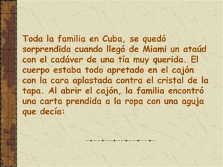 Toda la familia en Cuba, se quedó
sorprendida cuando llegó de Miami un ataúd
con el cadáver de una tía muy querida. El
cuerpo estaba todo apretado en el cajón
con la cara aplastada contra el cristal de la
tapa. Al abrir el cajón, la familia encontró
una carta prendida a la ropa con una aguja
que decía:
 