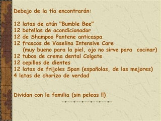 Debajo de la tía encontrarán:

12  latas de atún "Bumble Bee"
12  botellas de acondicionador
12  de Shampoo Pantene anticaspa
12  frascos de Vaselina Intensive Care
    (muy bueno para la piel, ojo no sirve para cocinar)
12 tubos de crema dental Colgate
12 cepillos de dientes
12 latas de frijoles Span (españolas, de las mejores)
4 latas de chorizo de verdad


Dividan con la familia (sin peleas !!)
 
