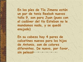 En los píes de Tía Jimena están
un par de tenis Reebok nuevos
talla 9, son para Juan (pues con
el cadáver del tío Esteban no le
mandamos nada, y se quedó
enojado)

En su cabeza hay 4 pares de
calcetines nuevos para los hijos
de Antonio, son de colores
diferentes. De nuevo, por favor,
sin peleas!
 