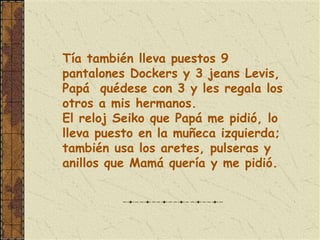 Tía también lleva puestos 9
pantalones Dockers y 3 jeans Levis,
Papá quédese con 3 y les regala los
otros a mis hermanos.
El reloj Seiko que Papá me pidió, lo
lleva puesto en la muñeca izquierda;
también usa los aretes, pulseras y
anillos que Mamá quería y me pidió.
 