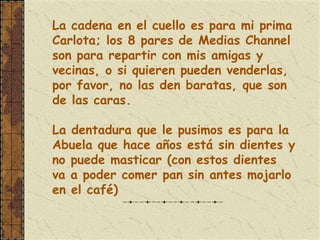 La cadena en el cuello es para mi prima
Carlota; los 8 pares de Medias Channel
son para repartir con mis amigas y
vecinas, o si quieren pueden venderlas,
por favor, no las den baratas, que son
de las caras.

La dentadura que le pusimos es para la
Abuela que hace años está sin dientes y
no puede masticar (con estos dientes
va a poder comer pan sin antes mojarlo
en el café)
 