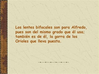 Los lentes bifocales son para Alfredo,
pues son del mismo grado que él usa;
también es de él, la gorra de los
Orioles que lleva puesta.
 