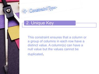 2. Unique Key 
This constraint ensures that a column or 
a group of columns in each row have a 
distinct value. A column(s) can have a 
null value but the values cannot be 
duplicated. 
 