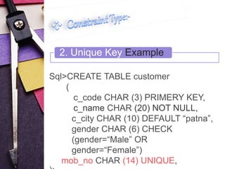 2. Unique Key Example 
Sql>CREATE TABLE customer 
( 
c_code CHAR (3) PRIMERY KEY, 
c_name CHAR (20) NOT NULL, 
c_city CHAR (10) DEFAULT “patna”, 
gender CHAR (6) CHECK 
(gender=“Male” OR 
gender=“Female”) 
mob_no CHAR (14) UNIQUE, 
); 
 