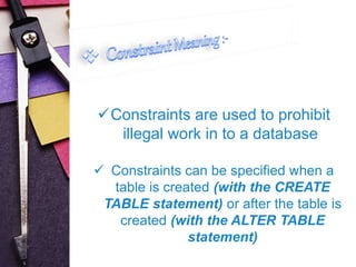 Constraints are used to prohibit 
illegal work in to a database 
 Constraints can be specified when a 
table is created (with the CREATE 
TABLE statement) or after the table is 
created (with the ALTER TABLE 
statement) 
 