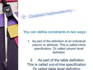 You can define constraints in two ways: 
1. As part of the definition of an individual 
column or attribute. This is called inline 
specification Or called column level 
definition 
2. As part of the table definition. 
This is called out-of-line specification 
Or called table level definition 
 