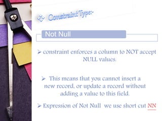 Not Null 
 constraint enforces a column to NOT accept 
NULL values. 
 This means that you cannot insert a 
new record, or update a record without 
adding a value to this field. 
 Expression of Not Null we use short cut NN 
 