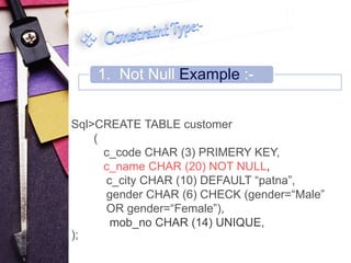 1. Not Null Example :- 
Sql>CREATE TABLE customer 
( 
c_code CHAR (3) PRIMERY KEY, 
c_name CHAR (20) NOT NULL, 
c_city CHAR (10) DEFAULT “patna”, 
gender CHAR (6) CHECK (gender=“Male” 
OR gender=“Female”), 
mob_no CHAR (14) UNIQUE, 
); 
 