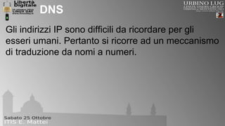 DNS 
Gli indirizzi IP sono difficili da ricordare per gli 
esseri umani. Pertanto si ricorre ad un meccanismo 
di traduzione da nomi a numeri. 
 