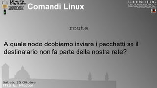 Comandi Linux 
route 
A quale nodo dobbiamo inviare i pacchetti se il 
destinatario non fa parte della nostra rete? 
 