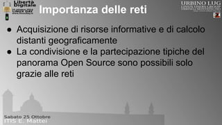 Importanza delle reti 
● Acquisizione di risorse informative e di calcolo 
distanti geograficamente 
● La condivisione e la partecipazione tipiche del 
panorama Open Source sono possibili solo 
grazie alle reti 
 