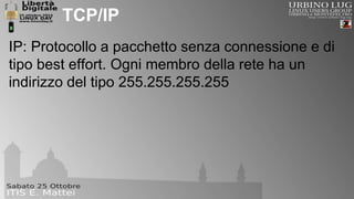 TCP/IP 
IP: Protocollo a pacchetto senza connessione e di 
tipo best effort. Ogni membro della rete ha un 
indirizzo del tipo 255.255.255.255 
 