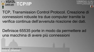 TCP/IP 
TCP, Transmission Control Protocol. Creazione di 
connessioni robuste tra due computer tramite la 
verifica continua dell’avvenuta ricezione dei dati. 
Definisce 65535 porte in modo da permettere ad 
una macchina di avere più connessioni 
 