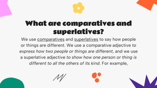 What are comparatives and
superlatives?
We use comparatives and superlatives to say how people
or things are different. We use a comparative adjective to
express how two people or things are different, and we use
a superlative adjective to show how one person or thing is
different to all the others of its kind. For example,
 