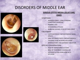 DISORDERS OF MIDDLE EAR SEROUS OTITIS MEDIA (GLUE EAR/ OME) SYMPTOMS INSIDIOUS ONSET, LONG STANDING CONDITON (3 MONTHS) HEARING LOSS OCCASSIONAL OTALGIA BUBBLING SOUNDS, ECHO OF OWN VOICE TREATMENT CORTICOSTEROID / ANTIHISTAMINIC NASAL SPRAYS ORAL DECONGESTANTS / ANTIHISTAMINICS CHEWING GUM, BLOWING BALLOONS MYRINGOTOMY AND GROMMET INSERTION SPECIAL CONSIDERATIONS ROLE OF ADENOTONSILLECTOMY ROLE OF TEMPORARY HEARING AID  DIFFERENTIATION FROM AOM WITH EFFUSION 