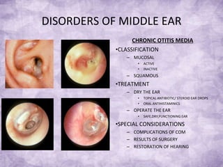DISORDERS OF MIDDLE EAR CHRONIC OTITIS MEDIA CLASSIFICATION MUCOSAL ACTIVE  INACTIVE SQUAMOUS TREATMENT DRY THE EAR TOPICAL ANTIBIOTIC/ STEROID EAR DROPS ORAL ANTIHISTAMINICS OPERATE THE EAR SAFE,DRY,FUNCTIONING EAR SPECIAL CONSIDERATIONS COMPLICATIONS OF COM RESULTS OF SURGERY RESTORATION OF HEARING 