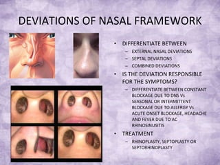 DEVIATIONS OF NASAL FRAMEWORK DIFFERENTIATE BETWEEN EXTERNAL NASAL DEVIATIONS SEPTAL DEVIATIONS COMBINED DEVIATIONS IS THE DEVIATION RESPONSIBLE FOR THE SYMPTOMS? DIFFERENTIATE BETWEEN CONSTANT BLOCKAGE DUE TO DNS Vs SEASONAL OR INTERMITTENT BLOCKAGE DUE TO ALLERGY Vs ACUTE ONSET BLOCKAGE, HEADACHE AND FEVER DUE TO AC RHINOSINUSITIS TREATMENT RHINOPLASTY, SEPTOPLASTY OR SEPTORHINOPLASTY 