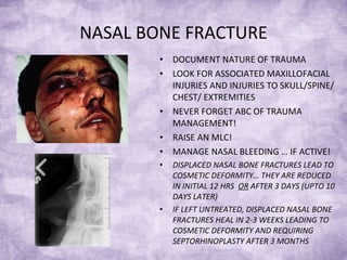 NASAL BONE FRACTURE DOCUMENT NATURE OF TRAUMA LOOK FOR ASSOCIATED MAXILLOFACIAL INJURIES AND INJURIES TO SKULL/SPINE/ CHEST/ EXTREMITIES NEVER FORGET ABC OF TRAUMA MANAGEMENT! RAISE AN MLC! MANAGE NASAL BLEEDING … IF ACTIVE! DISPLACED NASAL BONE FRACTURES LEAD TO COSMETIC DEFORMITY… THEY ARE REDUCED IN INITIAL 12 HRS  OR  AFTER 3 DAYS (UPTO 10 DAYS LATER)  IF LEFT UNTREATED, DISPLACED NASAL BONE FRACTURES HEAL IN 2-3 WEEKS LEADING TO COSMETIC DEFORMITY AND REQUIRING SEPTORHINOPLASTY AFTER 3 MONTHS 