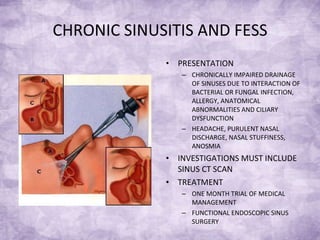 CHRONIC SINUSITIS AND FESS PRESENTATION CHRONICALLY IMPAIRED DRAINAGE OF SINUSES DUE TO INTERACTION OF BACTERIAL OR FUNGAL INFECTION, ALLERGY, ANATOMICAL ABNORMALITIES AND CILIARY DYSFUNCTION HEADACHE, PURULENT NASAL DISCHARGE, NASAL STUFFINESS, ANOSMIA  INVESTIGATIONS MUST INCLUDE SINUS CT SCAN TREATMENT ONE MONTH TRIAL OF MEDICAL MANAGEMENT FUNCTIONAL ENDOSCOPIC SINUS SURGERY  