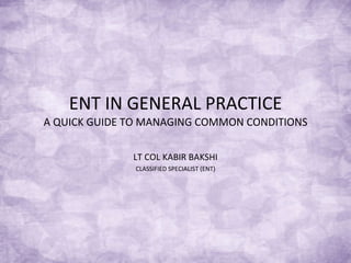 ENT IN GENERAL PRACTICE A QUICK GUIDE TO MANAGING COMMON CONDITIONS LT COL KABIR BAKSHI CLASSIFIED SPECIALIST (ENT) 