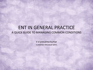 ENT IN GENERAL PRACTICE
A QUICK GUIDE TO MANAGING COMMON CONDITIONS
V d prasanna kumar
CLASSIFIED SPECIALIST (ENT)
 