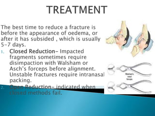 The best time to reduce a fracture is
before the appearance of oedema, or
after it has subsided , which is usually
5-7 days.
1. Closed Reduction- Impacted
fragments sometimes require
disimpaction with Walsham or
Asch’s forceps before alignment.
Unstable fractures require intranasal
packing.
2. Open Reduction- indicated when
closed methods fail.
 