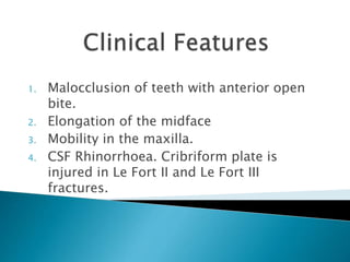 1. Malocclusion of teeth with anterior open
bite.
2. Elongation of the midface
3. Mobility in the maxilla.
4. CSF Rhinorrhoea. Cribriform plate is
injured in Le Fort II and Le Fort III
fractures.
 