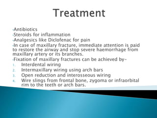 •Antibiotics
•Steroids for inflammation
•Analgesics like Diclofenac for pain
•In case of maxillary fracture, immediate attention is paid
to restore the airway and stop severe haemorrhage from
maxillary artery or its branches.
•Fixation of maxillary fractures can be achieved by-
1. Interdental wiring
2. Intermaxillary wiring using arch bars
3. Open reduction and interosseous wiring
4. Wire slings from frontal bone, zygoma or infraorbital
rim to the teeth or arch bars.
 