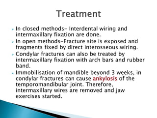  In closed methods- Interdental wiring and
intermaxillary fixation are done.
 In open methods-Fracture site is exposed and
fragments fixed by direct interosseous wiring.
 Condylar fractures can also be treated by
intermaxillary fixation with arch bars and rubber
band.
 Immobilisation of mandible beyond 3 weeks, in
condylar fractures can cause ankylosis of the
temporomandibular joint. Therefore,
intermaxillary wires are removed and jaw
exercises started.
 