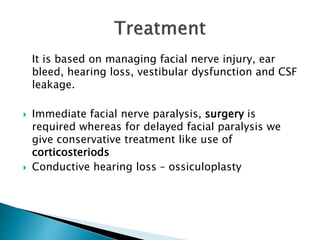 It is based on managing facial nerve injury, ear
bleed, hearing loss, vestibular dysfunction and CSF
leakage.
 Immediate facial nerve paralysis, surgery is
required whereas for delayed facial paralysis we
give conservative treatment like use of
corticosteriods
 Conductive hearing loss – ossiculoplasty
 