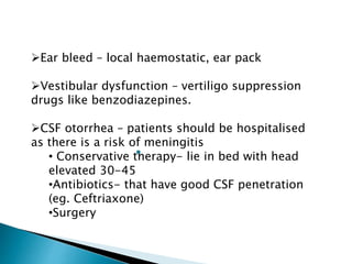 Ear bleed – local haemostatic, ear pack
Vestibular dysfunction – vertiligo suppression
drugs like benzodiazepines.
CSF otorrhea – patients should be hospitalised
as there is a risk of meningitis
• Conservative therapy- lie in bed with head
elevated 30-45
•Antibiotics- that have good CSF penetration
(eg. Ceftriaxone)
•Surgery
 
