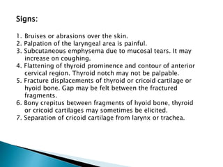 Signs:
1. Bruises or abrasions over the skin.
2. Palpation of the laryngeal area is painful.
3. Subcutaneous emphysema due to mucosal tears. It may
increase on coughing.
4. Flattening of thyroid prominence and contour of anterior
cervical region. Thyroid notch may not be palpable.
5. Fracture displacements of thyroid or cricoid cartilage or
hyoid bone. Gap may be felt between the fractured
fragments.
6. Bony crepitus between fragments of hyoid bone, thyroid
or cricoid cartilages may sometimes be elicited.
7. Separation of cricoid cartilage from larynx or trachea.
 