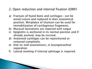 2. Open reduction and internal fixation (ORIF)
a) Fractues of hyoid bone and cartilages- can be
wired/suture and replaced in their anatomical
position. Miniplates of titanium can be used for
immobilization of cartilaginous fragments.
b) Mucosal lacerations are repaired with catgut
c) Epiglottis is anchored in its normal position and if
already avulsed, may be excised.
d) Arytenoid cartilages can be repositioned or
removed completely.
e) End-to-end anastomosis, in laryngotracheal
separation
f) Lateral stenting if internal splintage is required.
 