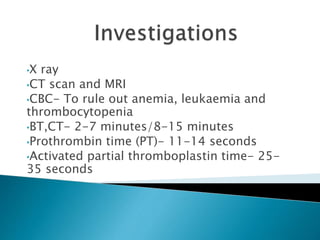 •X ray
•CT scan and MRI
•CBC- To rule out anemia, leukaemia and
thrombocytopenia
•BT,CT- 2-7 minutes/8-15 minutes
•Prothrombin time (PT)- 11-14 seconds
•Activated partial thromboplastin time- 25-
35 seconds
 