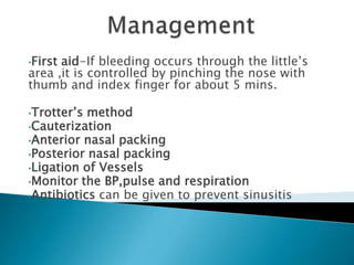 •First aid-If bleeding occurs through the little’s
area ,it is controlled by pinching the nose with
thumb and index finger for about 5 mins.
•Trotter’s method
•Cauterization
•Anterior nasal packing
•Posterior nasal packing
•Ligation of Vessels
•Monitor the BP,pulse and respiration
•Antibiotics can be given to prevent sinusitis
 