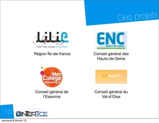 Des projets


                         Région Île-de-france   Conseil général des
                                                 Hauts-de-Seine




                         Conseil général de     Conseil général du
                            l’Essonne              Val-d’Oise



  10
dimanche 10 février 13
 