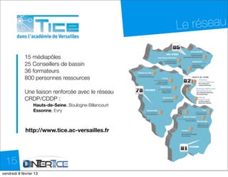Le réseau

            15 médiapôles
            25 Conseillers de bassin
            36 formateurs
            800 personnes ressources

            Une liaison renforcée avec le réseau
            CRDP/CDDP :
                 Hauts-de-Seine, Boulogne-Billancourt
                 Essonne, Evry



            http://www.tice.ac-versailles.fr




  15
dimanche 10 février 13
 