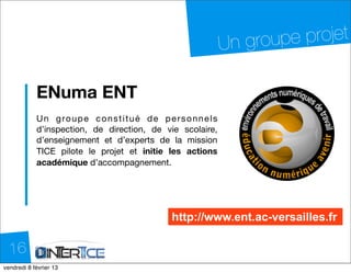 Un grou pe projet

           ENuma ENT
           U n g ro u p e c o n s t i t u é d e p e r s o n n e l s
           d’inspection, de direction, de vie scolaire,
           d’enseignement et d’experts de la mission
           TICE pilote le projet et initie les actions
           académique d’accompagnement.




                                                    http://www.ent.ac-versailles.fr

  16
dimanche 10 février 13
 